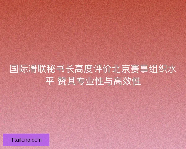 国际滑联秘书长高度评价北京赛事组织水平 赞其专业性与高效性