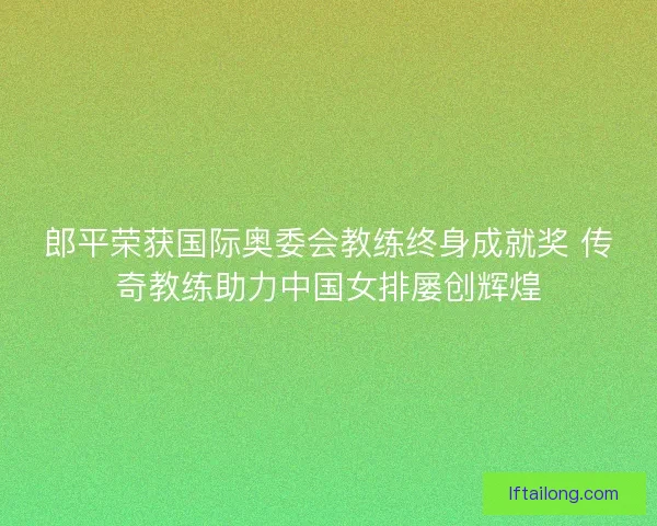 郎平荣获国际奥委会教练终身成就奖 传奇教练助力中国女排屡创辉煌