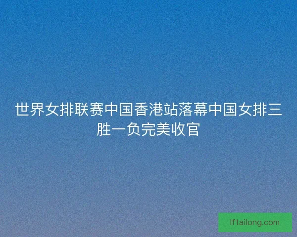 世界女排联赛中国香港站落幕中国女排三胜一负完美收官