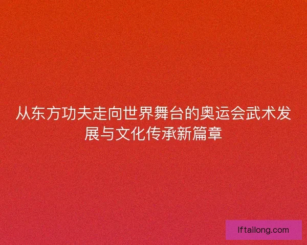 从东方功夫走向世界舞台的奥运会武术发展与文化传承新篇章